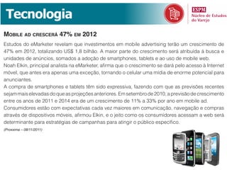 Tecnologia
mobile ad CresCerá 47% em 2012
Estudos do eMarketer revelam que investimentos em mobile advertising terão um crescimento de
47% em 2012, totalizando US$ 1,8 bilhão. A maior parte do crescimento será atribuída à busca e
unidades de anúncios, somados a adoção de smartphones, tablets e ao uso de mobile web.
Noah Elkin, principal analista na eMarketer, afirma que o crescimento se dará pelo acesso à Internet
móvel, que antes era apenas uma exceção, tornando o celular uma mídia de enorme potencial para
anunciantes.
A compra de smartphones e tablets têm sido expressiva, fazendo com que as previsões recentes
sejam mais elevadas do que as projeções anteriores. Em setembro de 2010, a previsão de crescimento
entre os anos de 2011 e 2014 era de um crescimento de 11% a 33% por ano em mobile ad.
Consumidores estão com expectativas cada vez maiores em comunicação, navegação e compras
através de dispositivos móveis, afirmou Elkin, e o jeito como os consumidores acessam a web será
determinante para estratégias de campanhas para atingir o público específico.
(Proxxima – 08/11/2011)
 