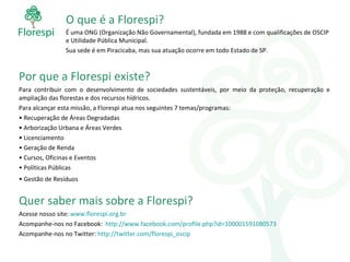 O que é a Florespi? É uma ONG (Organização Não Governamental), fundada em 1988 e com qualificações de OSCIP e Utilidade Pública Municipal. Sua sede é em Piracicaba, mas sua atuação ocorre em todo Estado de SP. Por que a Florespi existe? Para contribuir com o desenvolvimento de sociedades sustentáveis, por meio da proteção, recuperação e ampliação das florestas e dos recursos hídricos. Para alcançar esta missão, a Florespi atua nos seguintes 7 temas/programas: Recuperação de Áreas Degradadas Arborização Urbana e Áreas Verdes Licenciamento Geração de Renda Cursos, Oficinas e Eventos Políticas Públicas Gestão de Resíduos  Quer saber mais sobre a Florespi? Acesse nosso site:  www.florespi.org.br   Acompanhe-nos no Facebook:  http://www.facebook.com/profile.php?id=100001591080573 Acompanhe-nos no Twitter:  http://twitter.com/florespi_oscip 