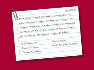 24/10/2011
                                           ade de
                   é destinad o à comunid
Est e informativo                       alunos, ex
              bre varejo, formada por
interesse so                                empresas
                  ores e fun  cionários de
 alu nos, profess                       io de Varejo
               Retail Lab , o laboratór
 parceiras do                        da ESPM.
               e Estud os de Varejo
  do Núcleo d
                                          :
                             Coordenação
              or:
  Produzido p                                 astore
                             Pro f. Ricardo P
              mo
  João do Car
               ndes
  Tatiana Fagu
 