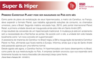Super & Hiper
Primeiro Carrefour Planet Pode ser inaugurado no País este mês
Como parte do plano de revitalização de seus hipermercados, a matriz do Carrefour, na França,
deve expandir o formato Planet, que trabalha agrupando soluções de consumo, os chamados
universos, para o Brasil. Segundo matéria veiculada hoje, 20/10, pelo portal internacional Planet
Retail, a primeira unidade deverá ser inaugurada ainda este mês em Santo André (SP).
A loja resultará da conversão de um hipermercado tradicional. A mudança já está em andamento
sem a necessidade de a filial fechar as portas. De acordo com o site, a unidade tem sido tratada
localmente como “um novo conceito em supermercado”.
A assessoria de imprensa do Carrefour no Brasil negou a SM a inauguração da bandeira Carrefour
Planet no País, afirmando que ficará restrita à Europa. Informou ainda que a loja de Santo André
está passando apenas por uma reforma normal.
Desde agosto até agora, o Carrefour fechou 14 hipermercados com baixo desempenho no Brasil,
como parte de sua reestruturação no País. A empresa também anunciou que sua expansão será
fortemente focada na marca Atacadão (de atacarejo) daqui para frente..
(Planet Retail e Redação SM - 19/10/2011)
 