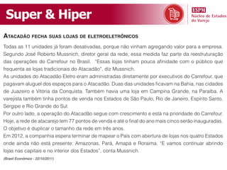 Super & Hiper
ataCadão feCha suas lojas de eletroeletrôniCos
Todas as 11 unidades já foram desativadas, porque não vinham agregando valor para a empresa.
Segundo José Roberto Mussnich, diretor geral da rede, essa medida faz parte da reestruturação
das operações do Carrefour no Brasil. “Essas lojas tinham pouca afinidade com o público que
frequenta as lojas tradicionais do Atacadão”, diz Mussnich.
As unidades do Atacadão Eletro eram administradas diretamente por executivos do Carrefour, que
pagavam aluguel dos espaços para o Atacadão. Duas das unidades ficavam na Bahia, nas cidades
de Juazeiro e Vitória da Conquista. Também havia uma loja em Campina Grande, na Paraíba. A
varejista também tinha pontos de venda nos Estados de São Paulo, Rio de Janeiro, Espírito Santo,
Sergipe e Rio Grande do Sul.
Por outro lado, a operação do Atacadão segue com crescimento e está na prioridade do Carrefour.
Hoje, a rede de atacarejo tem 77 pontos de venda e até o final do ano mais cinco serão inauguradas.
O objetivo é duplicar o tamanho da rede em três anos.
Em 2012, a companhia espera terminar de mapear o País com abertura de lojas nos quatro Estados
onde ainda não está presente: Amazonas, Pará, Amapá e Roraima. “E vamos continuar abrindo
lojas nas capitais e no interior dos Estados”, conta Mussnich.
(Brasil Econômico - 22/10/2011)
 