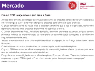 Mercado
grupo ppr lança noVo plano para a fnac
A Fnac disse em uma declaração que mudaria seus mix de produtos para se tornar um especialista
em “tecnologia e lazer” e dar mais atenção a produtos para famílias e para crianças.
O grupo também abrirá 30 novas lojas e atualizar a maneira que a loja é organizada, bem como
repensar a relação entre produtos disponíveis na loja física e online.
O Diretor Executivo da Fnac, Alexandre Bompard, disse em entrevista ao jornal Le Figaro que os
primeiros reflexos da implementação do novo plano de ação da loja já começarão a ser vistos no
segundo semestre de 2012.
“Nossa ambição é voltar a ser uma empresa rentável, a longo prazo, na França e no exterior” disse
Bompard.
O executivo se recusou a dar detalhes de quanto capital será investido no plano.
O grupo PPR busca vender a Fnac como parte de sua estratégia de se afastar do varejo para focar
no mercado de luxo e na sua nova divisão de luxo.
Perguntado se a estratégia de venda afetaria o plano, Bompard afirmou: “Como em todas as suas
empresas, o grupo PPR irá gerir a Fnac como se a empresa fosse permanecer no grupo”.
(Reuters – 21/07/2011)
 