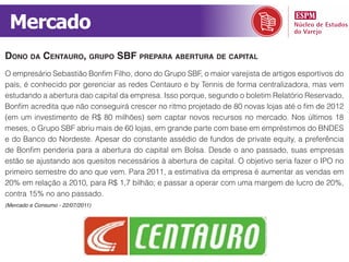 Mercado
dono da centauro, grupo sbf prepara abertura de capital
O empresário Sebastião Bonfim Filho, dono do Grupo SBF, o maior varejista de artigos esportivos do
país, é conhecido por gerenciar as redes Centauro e by Tennis de forma centralizadora, mas vem
estudando a abertura dao capital da empresa. Isso porque, segundo o boletim Relatório Reservado,
Bonfim acredita que não conseguirá crescer no ritmo projetado de 80 novas lojas até o fim de 2012
(em um investimento de R$ 80 milhões) sem captar novos recursos no mercado. Nos últimos 18
meses, o Grupo SBF abriu mais de 60 lojas, em grande parte com base em empréstimos do BNDES
e do Banco do Nordeste. Apesar do constante assédio de fundos de private equity, a preferência
de Bonfim penderia para a abertura do capital em Bolsa. Desde o ano passado, suas empresas
estão se ajustando aos quesitos necessários à abertura de capital. O objetivo seria fazer o IPO no
primeiro semestre do ano que vem. Para 2011, a estimativa da empresa é aumentar as vendas em
20% em relação a 2010, para R$ 1,7 bilhão; e passar a operar com uma margem de lucro de 20%,
contra 15% no ano passado.
(Mercado e Consumo - 22/07/2011)
 
