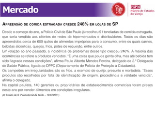 Mercado
apreensão de comida estragada cresce 246% em lojas de sp
Desde o começo do ano, a Polícia Civil de São Paulo já recolheu 91 toneladas de comida estragada,
que seria vendida aos clientes de redes de hipermercados e distribuidores. Todos os dias são
apreendidos cerca de 600 quilos de alimentos impróprios para o consumo, entre os quais carnes,
bebidas alcoólicas, queijos, frios, potes de requeijão, entre outros.
Em relação ao ano passado, a incidência de problemas desse tipo cresceu 246%. A maioria das
ocorrências se refere a produtos vencidos. “É uma coisa que pouca gente olha, mas até bebida tem
sido flagrada nessas condições”, afirma Paulo Alberto Mendes Pereira, delegado da 2.ª Delegacia
de Saúde Pública, ligada ao DPPC (Departamento de Polícia de Proteção à Cidadania).
Os campeões em irregularidades são os frios, a exemplo de queijo, presunto e mortadela. “Esses
produtos são recolhidos por falta de identificação de origem, procedência e validade vencida”,
afirma o delegado.
Na capital paulista, 140 gerentes ou proprietários de estabelecimentos comerciais foram presos
neste ano por vender alimentos em condições irregulares.
(O Estado de S. Paulo/Jornal da Tarde – 19/07/2011)
 