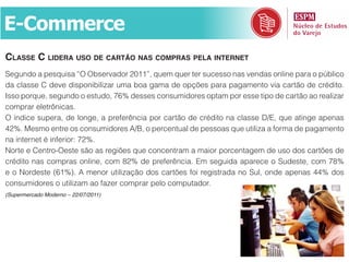 E-Commerce
classe c lidera uso de cartão nas compras pela internet
Segundo a pesquisa “O Observador 2011”, quem quer ter sucesso nas vendas online para o público
da classe C deve disponibilizar uma boa gama de opções para pagamento via cartão de crédito.
Isso porque, segundo o estudo, 76% desses consumidores optam por esse tipo de cartão ao realizar
comprar eletrônicas.
O índice supera, de longe, a preferência por cartão de crédito na classe D/E, que atinge apenas
42%. Mesmo entre os consumidores A/B, o percentual de pessoas que utiliza a forma de pagamento
na internet é inferior: 72%.
Norte e Centro-Oeste são as regiões que concentram a maior porcentagem de uso dos cartões de
crédito nas compras online, com 82% de preferência. Em seguida aparece o Sudeste, com 78%
e o Nordeste (61%). A menor utilização dos cartões foi registrada no Sul, onde apenas 44% dos
consumidores o utilizam ao fazer comprar pelo computador.
(Supermercado Moderno – 22/07/2011)
 