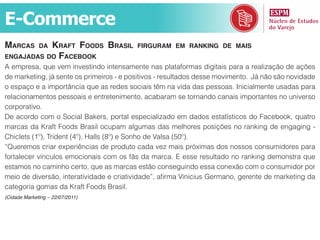 E-Commerce
marcas     Kraft foods brasil
              da                          firguram em ranKing de mais
engajadas do facebooK
A empresa, que vem investindo intensamente nas plataformas digitais para a realização de ações
de marketing, já sente os primeiros - e positivos - resultados desse movimento. Já não são novidade
o espaço e a importância que as redes sociais têm na vida das pessoas. Inicialmente usadas para
relacionamentos pessoais e entretenimento, acabaram se tornando canais importantes no universo
corporativo.
De acordo com o Social Bakers, portal especializado em dados estatísticos do Facebook, quatro
marcas da Kraft Foods Brasil ocupam algumas das melhores posições no ranking de engaging -
Chiclets (1º), Trident (4º), Halls (8º) e Sonho de Valsa (50º).
“Queremos criar experiências de produto cada vez mais próximas dos nossos consumidores para
fortalecer vínculos emocionais com os fãs da marca. E esse resultado no ranking demonstra que
estamos no caminho certo, que as marcas estão conseguindo essa conexão com o consumidor por
meio de diversão, interatividade e criatividade”, afirma Vinicius Germano, gerente de marketing da
categoria gomas da Kraft Foods Brasil.
(Cidade Marketing – 22/07/2011)
 