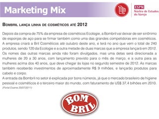 Marketing Mix
bombril lança linha de cosméticos até 2012
Depois da compra de 75% da empresa de cosméticos Ecologie, a Bombril vai deixar de ser sinônimo
de esponjas de aço para se firmar também como uma das grandes competidoras em cosméticos.
A empresa criará a Bril Cosméticos até outubro deste ano, e terá no ano que vem o total de 240
produtos, sendo 120 da Ecologie e a outra metade de duas marcas que a empresa lançará em 2012.
Os nomes das outras marcas ainda não foram divulgados, mas uma delas será direcionada a
mulheres de 20 a 30 anos, com lançamento previsto para o mês de março, e a outra para as
mulheres acima dos 40 anos, que deve chegar às lojas no segundo semestre de 2012. As marcas
também receberão investimentos de aproximadamente R$ 9 milhões, e lançarão produtos para
cabelo e corpo.
A entrada da Bombril no setor é explicada por bons números, já que o mercado brasileiro de higiene
pessoal e cosméticos é o terceiro maior do mundo, com faturamento de US$ 37,4 bilhões em 2010.
(Portal Exame 20/07/2011)
 
