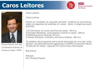 Caros Leitores
                             Caros Leitores,

                             Caros Leitores,

                             Dentre as novidades do segundo semestre, conforme já anunciamos,
                             estão os programas de extensão em varejo. Serão 4 programas assim
                             definidos:

                             1) E-Commerce: os novos caminhos do varejo - 30 hs-a;
                             2) Shopper Marketing: conquistando o cliente no varejo - 30hs-a;
                             3) Marketing para Franquias, 30 hs-a;
                             4) Varejo Avançado: conceitos, técnicas e práticas - 90 hs-a.

                             Os detalhes dos programas acima serão oferecidos em uma das “aulas
Ricardo Pastore, Prof. Msc   abertas” que ofereceremos em agosto aqui na ESPM. O tema será “Novas
                             Tendências do Varejo”. Aguarde! Em breve novas informações.
Coordenador do Núcleo de
Estudos do Varejo - ESPM     Boa leitura!

                             Abraços,
                             Prof. Ricardo Pastore
 