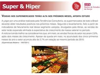 Super & Hiper
Vendas nos supermercados terão alta nos próximos meses, aponta estudo
A julgar por uma análise realizada pela Tendências Consultoria, os supermercados de todo o Brasil
deverão obter resultados positivos nos próximos meses. Segundo o levantamento, feito a partir de
indicadores de faturamento real desse segmento varejista, divulgados pela Abras, as vendas do
setor terão expansão alinhada à expectativa de crescimento da massa salarial no período.
A notícia é ainda melhor se considerarmos que, em maio, as vendas físicas do setor recuaram 2,8%,
após dois meses de crescimento. Apesar da queda em maio, no acumulado dos cinco primeiros
meses do ano o setor acumula alta de 2,7% em relação ao mesmo período de 2010.
(Supermercado Moderno – 18/07/2011)
 