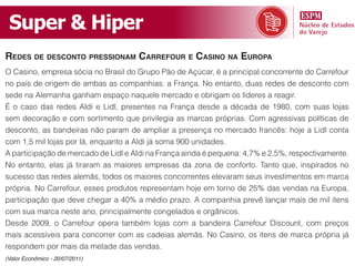 Super & Hiper
redes de desconto pressionam carrefour e casino na europa
O Casino, empresa sócia no Brasil do Grupo Pão de Açúcar, é a principal concorrente do Carrefour
no país de origem de ambas as companhias: a França. No entanto, duas redes de desconto com
sede na Alemanha ganham espaço naquele mercado e obrigam os líderes a reagir.
É o caso das redes Aldi e Lidl, presentes na França desde a década de 1980, com suas lojas
sem decoração e com sortimento que privilegia as marcas próprias. Com agressivas políticas de
desconto, as bandeiras não param de ampliar a presença no mercado francês: hoje a Lidl conta
com 1,5 mil lojas por lá, enquanto a Aldi já soma 900 unidades.
A participação de mercado de Lidl e Aldi na França ainda é pequena: 4,7% e 2,5%, respectivamente.
No entanto, elas já tiraram as maiores empresas da zona de conforto. Tanto que, inspirados no
sucesso das redes alemãs, todos os maiores concorrentes elevaram seus investimentos em marca
própria. No Carrefour, esses produtos representam hoje em torno de 25% das vendas na Europa,
participação que deve chegar a 40% a médio prazo. A companhia prevê lançar mais de mil itens
com sua marca neste ano, principalmente congelados e orgânicos.
Desde 2009, o Carrefour opera também lojas com a bandeira Carrefour Discount, com preços
mais acessíveis para concorrer com as cadeias alemãs. No Casino, os itens de marca própria já
respondem por mais da metade das vendas.
(Valor Econômico - 20/07/2011)
 