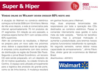 Super & Hiper
Vendas online do Walmart deVem crescer 60% neste ano
A atuação do Walmart no comércio eletrônico        em ganhos fiscais para o Walmart.
começou no final de 2008 com 10 mil itens. Menos   Hoje, duas empresas terceirizadas são
de três anos depois, a rede já comercializa pela   responsáveis por toda a operação dos CDs
internet aproximadamente 70 mil produtos de        destinados ao comércio eletrônico. Passar a
21 segmentos. Em relação ao ano passado, a         comandar internamente essa gestão é outra
empresa espera fechar 2011 com vendas online       meta da rede varejista. . “Vamos ter benefício
60% superiores.                                    financeiro, mas a principal motivação é
Além de comemorar os resultados, o Walmart         aumentar a produtividade, pois teremos nossos
se prepara para um novo salto nos próximos         próprios funcionários trabalhando na operação.
anos: dobrar a capacidade atual de operação.       No segundo semestre, vamos dobrar nossa
A empresa conta atualmente com dois centros        capacidade de armazenamento ”, afirma Flávio
de distribuição na região da Grande São Paulo.     Dias, diretor geral de e-commerce do Walmart
Segundo o jornal Brasil Econômico, um terceiro     Brasil.
CD está sendo preparado, em um depósito de         (Brasil Econômico – 22/07/2011)

25 mil metros quadrados, na cidade mineira de
Confins. O espaço será utilizado principalmente
para a logística dos produtos de grande porte,
como os de linha branca. A mudança resultará
 
