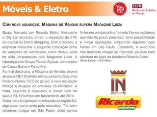 Móveis & Eletro
com noVa aquisição, máquina de Vendas supera magazine luiza
Grupo formado por Ricardo Eletro, Insinuante       fortes em vendas online”, revela. Nunes esclarece
e City Lar anunciou ontem a aquisição de 51%       que não há prazo para isso. Uma possibilidade
do capital da Eletro Shopping. Com o acordo, a     é iniciar operações adquirindo algumas lojas
empresa reassume a segunda colocação entre         físicas em São Paulo. Entretanto, o executivo
as varejistas de eletrônicos, cinco meses após     não descarta chegar ao mercado paulista com
ter sido ultrapassada pelo Magazine Luiza. A       abertura de lojas da bandeira Ricardo Eletro.
                                                   (Portal Exame – 21/07/2011)
liderança é do Grupo Pão de Açúcar, controlador
de Casas Bahia e Ponto Frio.
Ao final deste ano, a Máquina de Vendas deverá
alcançar R$ 7,2 bilhões em faturamento. Segundo
Ricardo Nunes, CEO do grupo, a nova aquisição
reforça a atuação da empresa no Nordeste. A
meta, segundo o executivo, é contar com mil
lojas e R$ 10 bilhões em faturamento até 2014.
Outra meta é ingressar no mercado da região Sul,
algo dado como certo pelo executivo. “Também
devemos chegar em São Paulo, onde somos
 