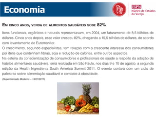 Economia
em cinco anos, Venda de alimentos saudáVeis sobe 82%
Itens funcionais, orgânicos e naturais representavam, em 2004, um faturamento de 8,5 bilhões de
dólares. Cinco anos depois, esse valor cresceu 82%, chegando a 15,5 bilhões de dólares, de acordo
com levantamento do Euromonitor.
O crescimento, segundo especialistas, tem relação com o crescente interesse dos consumidores
por itens que contenham fibras, soja e redução de calorias, entre outros aspectos.
Na esteira da conscientização de consumidores e profissionais de saúde a respeito da adoção de
hábitos alimentares saudáveis, será realizada em São Paulo, nos dias 9 e 10 de agosto, a segunda
edição da Health Ingredients South America Summit 2011. O evento contará com um ciclo de
palestras sobre alimentação saudável e combate à obesidade.
(Supermercado Moderno – 19/07/2011)
 