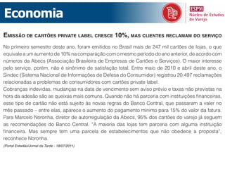 Economia
emissão de cartões priVate label cresce 10%, mas clientes reclamam do serViço
No primeiro semestre deste ano, foram emitidos no Brasil mais de 247 mil cartões de lojas, o que
equivale a um aumento de 10% na comparação com o mesmo período do ano anterior, de acordo com
números da Abecs (Associação Brasileira de Empresas de Cartões e Serviços). O maior interesse
pelo serviço, porém, não é sinônimo de satisfação total. Entre maio de 2010 e abril deste ano, o
Sindec (Sistema Nacional de Informações de Defesa do Consumidor) registrou 20.497 reclamações
relacionadas a problemas de consumidores com cartões private label.
Cobranças indevidas, mudanças na data de vencimento sem aviso prévio e taxas não previstas na
hora da adesão são as queixas mais comuns. Quando não há parceria com instituições financeiras,
esse tipo de cartão não está sujeito às novas regras do Banco Central, que passaram a valer no
mês passado – entre elas, aparece o aumento do pagamento mínimo para 15% do valor da fatura.
Para Marcelo Noronha, diretor de autorregulação da Abecs, 95% dos cartões do varejo já seguem
as recomendações do Banco Central. “A maioria das lojas tem parceria com alguma instituição
financeira. Mas sempre tem uma parcela de estabelecimentos que não obedece a proposta”,
reconhece Noronha.
(Portal Estadão/Jornal da Tarde - 18/07/2011)
 