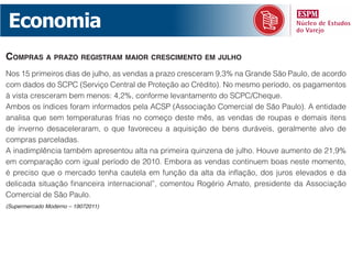 Economia
compras a prazo registram maior crescimento em julho
Nos 15 primeiros dias de julho, as vendas a prazo cresceram 9,3% na Grande São Paulo, de acordo
com dados do SCPC (Serviço Central de Proteção ao Crédito). No mesmo período, os pagamentos
à vista cresceram bem menos: 4,2%, conforme levantamento do SCPC/Cheque.
Ambos os índices foram informados pela ACSP (Associação Comercial de São Paulo). A entidade
analisa que sem temperaturas frias no começo deste mês, as vendas de roupas e demais itens
de inverno desaceleraram, o que favoreceu a aquisição de bens duráveis, geralmente alvo de
compras parceladas.
A inadimplência também apresentou alta na primeira quinzena de julho. Houve aumento de 21,9%
em comparação com igual período de 2010. Embora as vendas continuem boas neste momento,
é preciso que o mercado tenha cautela em função da alta da inflação, dos juros elevados e da
delicada situação financeira internacional”, comentou Rogério Amato, presidente da Associação
Comercial de São Paulo.
(Supermercado Moderno – 19072011)
 