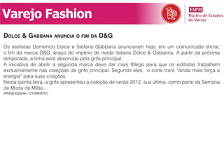 Varejo Fashion
dolCe & gabbana anunCia o fim da d&g
Os estilistas Domenico Dolce e Stefano Gabbana anunciaram hoje, em um comunicado oficial,
o fim da marca D&G, braço do império de moda italiano Dolce & Gabanna. A partir da próxima
temporada, a linha será absorvida pela grife principal.
A iniciativa de abolir a segunda marca deve dar mais fôlego para que os estilistas trabalhem
exclusivamente nas coleções da grife principal. Segundo eles, o corte trará “ainda mais força e
energia” para suas criações.
Nesta quinta-feira, a grife apresentou a coleção de verão 2012, sua última, como parte da Semana
de Moda de Milão.
(Portal Exame – 21/09/2011)
 