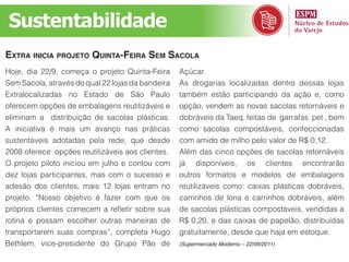 Sustentabilidade
extra iniCia projeto Quinta-feira sem saCola
Hoje, dia 22/9, começa o projeto Quinta-Feira      Açúcar.
Sem Sacola, através do qual 22 lojas da bandeira   As drogarias localizadas dentro dessas lojas
Extralocalizadas no Estado de São Paulo            também estão participando da ação e, como
oferecem opções de embalagens reutilizáveis e      opção, vendem as novas sacolas retornáveis e
eliminam a distribuição de sacolas plásticas.      dobráveis da Taeq, feitas de garrafas pet , bem
A iniciativa é mais um avanço nas práticas         como sacolas compostáveis, confeccionadas
sustentáveis adotadas pela rede, que desde         com amido de milho pelo valor de R$ 0,12.
2008 oferece opções reutilizáveis aos clientes.    Além das cinco opções de sacolas retornáveis
O projeto piloto iniciou em julho e contou com     já disponíveis, os clientes encontrarão
dez lojas participantes, mas com o sucesso e       outros formatos e modelos de embalagens
adesão dos clientes, mais 12 lojas entram no       reutilizáveis como: caixas plásticas dobráveis,
projeto. “Nosso objetivo é fazer com que os        carrinhos de lona e carrinhos dobráveis, além
próprios clientes comecem a refletir sobre sua     de sacolas plásticas compostáveis, vendidas a
rotina e possam escolher outras maneiras de        R$ 0,20, e das caixas de papelão, distribuídas
transportarem suas compras”, completa Hugo         gratuitamente, desde que haja em estoque.
Bethlem, vice-presidente do Grupo Pão de           (Supermercado Moderno – 22/09/2011)
 