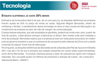 Tecnologia
etiQueta eletrôniCa já Custa 35% menos
Estimativa da fornecedora Seal é de que, de um ano para cá, as etiquetas eletrônicas da empresa
tiveram queda de 35% no preço de venda ao varejo. Segundo Wagner Bernardes, diretor de
marketing e Vendas, o barateamento dessa tecnologia se deve à maior escala de fabricação e ao
investimento da empresa ao abrir de mão de margem de comercialização.
O preço dessas etiquetas, que são acopladas às gôndolas, poderá cair ainda mais, pois, a partir do
final de outubro, a Seal deverá começar a fabricá-las no Brasil. Sem revelar onde será instalada a
linha de produção, Bernardes explica que a empresa já está com toda parte burocrática em ordem
junto ao governo brasileiro e que um profissional da companhia está voltando da China com a tarefa
cumprida de adquirir know how de fabricação.
Por enquanto, as etiquetas eletrônicas da Seal estão sendo utilizadas pelo Pão de Açúcar em Brasília
(DF), mas até o fim do ano é provável que estejam presentes em outras redes supermercadistas,
como afirma Bernardes. “O produto interessa porque o setor de autosserviço opera com margens
reduzidas. Seu uso pode ajudar na melhoria de processos e redução de custos”, diz o executivo.
(Supermercado Moderno – 22/09/2011)
 