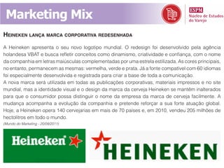 Marketing Mix
heineken lança marCa Corporativa redesenhada
A Heineken apresenta o seu novo logotipo mundial. O redesign foi desenvolvido pela agência
holandesa VBAT e busca refletir conceitos como dinamismo, criatividade e confiança, com o nome
da companhia em letras maiúsculas complementadas por uma estrela estilizada. As cores principais,
no entanto, permanecem as mesmas: vermelha, verde e prata. Já a fonte compatível com 60 idiomas
foi especialmente desenvolvida e registrada para criar a base de toda a comunicação.
A nova marca será utilizada em todas as publicações corporativas, materiais impressos e no site
mundial, mas a identidade visual e o design da marca da cerveja Heineken se mantêm inalterados
para que o consumidor possa distinguir o nome da empresa da marca de cerveja facilmente. A
mudança acompanha a evolução da companhia e pretende reforçar a sua forte atuação global.
Hoje, a Heineken opera 140 cervejarias em mais de 70 países e, em 2010, vendeu 205 milhões de
hectolitros em todo o mundo.
(Mundo do Marketing - 20/09/2011)
 