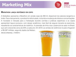 Marketing Mix
marathon lança isotôniCo em Copo
A Globalbev apresenta o Marathon em versão copo de 200 ml, disponível nos sabores tangerina e
limão. Para o lançamento, o produto foi reformulado, incluindo a mudança de rótulos e concentrações.
A novidade é indicada para a hidratação durante corridas e práticas esportivas e os copos
apresentam layout exclusivo, com design anatômico, mais fácil de segurar durante os exercícios,
ressaltando as características do isotônico. A extensão de linha visa o potencial do setor no Brasil,
que vem crescendo cerca de 20% a cada ano. Em 2010, as vendas de isotônicos no país chegaram
a R$ 397 milhões, segundo dados da Nielsen.
(Mundo do Marketing – 21/09/2011)
 