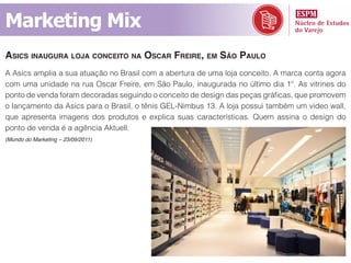 Marketing Mix
asiCs inaugura loja ConCeito na osCar freire, em são paulo
A Asics amplia a sua atuação no Brasil com a abertura de uma loja conceito. A marca conta agora
com uma unidade na rua Oscar Freire, em São Paulo, inaugurada no último dia 1º. As vitrines do
ponto de venda foram decoradas seguindo o conceito de design das peças gráficas, que promovem
o lançamento da Asics para o Brasil, o tênis GEL-Nimbus 13. A loja possui também um video wall,
que apresenta imagens dos produtos e explica suas características. Quem assina o design do
ponto de venda é a agência Aktuell.
(Mundo do Marketing – 23/09/2011)
 