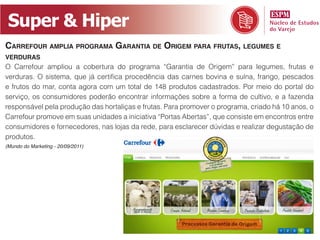 Super & Hiper
Carrefour amplia programa garantia de origem para frutas, legumes e
verduras
O Carrefour ampliou a cobertura do programa “Garantia de Origem” para legumes, frutas e
verduras. O sistema, que já certifica procedência das carnes bovina e suína, frango, pescados
e frutos do mar, conta agora com um total de 148 produtos cadastrados. Por meio do portal do
serviço, os consumidores poderão encontrar informações sobre a forma de cultivo, e a fazenda
responsável pela produção das hortaliças e frutas. Para promover o programa, criado há 10 anos, o
Carrefour promove em suas unidades a iniciativa “Portas Abertas”, que consiste em encontros entre
consumidores e fornecedores, nas lojas da rede, para esclarecer dúvidas e realizar degustação de
produtos.
(Mundo do Marketing - 20/09/2011)
 