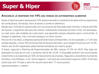 Super & Hiper
ataCarejo já responde por 14% das vendas do autosserviço alimentar
Super e hipermercados representam 73% desse mercado e o restante é dividido entre os segmentos
de combustíveis, farmácias, bens duráveis e comércio eletrônico.
Desde que o formato foi alavancado com as compras de Atacadão pelo Carrefour e Assaí pelo Pão
de Açúcar, o segmento não para de crescer, mobilizando empresas de todo o País. Os atacarejos,
ou cash carry, são modelos de custo baixo, que garantem preços atraentes para o consumidor. A
margem é apertada, mas o formato assegura um bom volume.
Para se ter uma ideia, a despesa operacional do Assaí correspondeu, no ano passado, a 11,2% das
vendas líquidas, contra 18% do Grupo Pão de Açúcar alimentar. Já a margem bruta ficou em 14,3%,
inferior aos 25,3% registrados pelas demais bandeiras do mesmo grupo.
O Assaí, segundo o Ranking de Supermercados de SM, cresceu 41,3% em 2010. Nas lojas em
operação há mais de um ano, o aumento real foi de 12,3%. O Atacadão também vem acumulando
crescimento e já responde por 50% do faturamento da empresa. Segundo o presidente mundial do
Carrefour, Lars Olofsson, é um “ótimo negócio”, com taxa de crescimento superior a 20%. O formato
conta hoje com 74 lojas e até o fim do ano deve abrir 17 novos pontos.
(Supermercado Moderno – 21/09/2011)
 