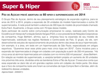 Super & Hiper
pão de açúCar prevê abertura de 60 hiper e supermerCados até 2014
O Grupo Pão de Açúcar, dentro de seu planejamento estratégico de expansão orgânica, para os
anos de 2012 a 2014, projeta a expansão de 30 unidades do modelo hipermercados e outros 30
supermercados. A rede prevê também a abertura de 300 lojas do modelo de proximidade chamado
Extra Fácil. Atualmente, o Grupo conta com 70 lojas desse modelo.
Após participar de evento sobre comunicação empresarial no varejo, realizado pelo Centro de
Excelência em Varejo da Fundação Getúlio Vargas (FGV), o vice-presidente de Relações Corporativas
da companhia, Hugo Bethlem, afirmou que a empresa foca na expansão de seu modelo de
hipermercado, sobretudo nas regiões Nordeste e Centro-oeste do País. O grupo, diz ele, vem
desenvolvendo estudos de reposicionamento de produtos dentro das áreas de seus hipermercado.
Um exemplo, é a área, em teste em um hipermercado de São Paulo, especializada em artigos
esportivos. “Queremos levar esse piloto para mais cinco lojas em 2012”. Outra iniciativa para a
expansão de hipermercados é chegar em cidades com população a partir de 200 mil pessoas. “Há
cinco anos só abrimos hipermercados em cidades com no mínimo 500 mil pessoas”, disse Bethlem.
Em relação ao modelo de supermercado, a varejista também projeta um aumento de 30 unidades
nos próximos três anos, divididas entre as bandeiras Extra e Pão de Açúcar. O executivo conta que
essa expansão se dará não só em grandes capitais como em cidades de médio porte. Ele disse
que o foco da companhia neste ano foram as conversões de lojas Compre Bem e Sendas, além do
redesenho dessas unidades.
(Agencia Estado – 23/09/2011)
 