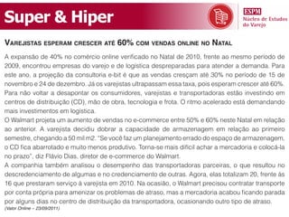 Super & Hiper
varejistas esperam CresCer até 60% Com vendas online no natal
A expansão de 40% no comércio online verificado no Natal de 2010, frente ao mesmo período de
2009, encontrou empresas do varejo e de logística despreparadas para atender a demanda. Para
este ano, a projeção da consultoria e-bit é que as vendas cresçam até 30% no período de 15 de
novembro e 24 de dezembro. Já os varejistas ultrapassam essa taxa, pois esperam crescer até 60%.
Para não voltar a desapontar os consumidores, varejistas e transportadoras estão investindo em
centros de distribuição (CD), mão de obra, tecnologia e frota. O ritmo acelerado está demandando
mais investimentos em logística.
O Walmart projeta um aumento de vendas no e-commerce entre 50% e 60% neste Natal em relação
ao anterior. A varejista decidiu dobrar a capacidade de armazenagem em relação ao primeiro
semestre, chegando a 50 mil m2. “Se você faz um planejamento errado do espaço de armazenagem,
o CD fica abarrotado e muito menos produtivo. Torna-se mais difícil achar a mercadoria e colocá-la
no prazo”, diz Flávio Dias, diretor de e-commerce do Walmart.
A companhia também analisou o desempenho das transportadoras parceiras, o que resultou no
descredenciamento de algumas e no credenciamento de outras. Agora, elas totalizam 20, frente às
16 que prestaram serviço à varejista em 2010. Na ocasião, o Walmart precisou contratar transporte
por conta própria para amenizar os problemas de atraso, mas a mercadoria acabou ficando parada
por alguns dias no centro de distribuição da transportadora, ocasionando outro tipo de atraso.
(Valor Online – 23/09/2011)
 