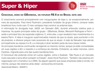 Super & Hiper
CenCosud, dono do gbarbosa, vai faturar r$ 8 bi no brasil este ano
O crescimento ocorrerá principalmente com inaugurações de lojas e, só excepcionalmente, por
meio de aquisições. Para Horst Paulmann, presidente fundador do grupo chileno, comprar redes
brasileiras ficou muito caro. É mais vantajoso hoje construir as próprias lojas.
A informação foi divulgada hoje, 26/09, em Salvador (BA), durante entrevista coletiva para a
imprensa. As quatro principais redes do grupo – GBarbosa, Bretas, Mercantil Rodrigues e Perini –
serão o principal foco da expansão orgânica. E, entre elas, a que receberá mais investimentos é a
baiana Perini. A ideia é inaugurar supermercados maiores do que os atuais, para aumentar o mix
de produtos, e oferecer preços mais acessíveis do que os atuais. A rede de Salvador hoje atende
principalmente as classes A e B, e a intenção é atrair também parte da nova classe média.
As principais bandeiras continuarão carregando os mesmos nomes, porque já estão consolidadas
em suas regiões e têm o respeito e a confiança da clientela. Entretanto, as redes menores, como
Cardoso, migrarão para uma das quatro bandeiras-foco.
O Cencosud não pretende entrar em outras regiões, como o Sudeste. “São Paulo é um mercado
muito saturado e seria difícil competir no Estado”, disse Horst Paulmann. “Também não estamos em
negociação com o Carrefour ou o DMA. Se alguém garantir que essas empresas estão à venda, me
informe, porque não estamos atrás delas”, acrescentou brincando.
(Supermercado Moderno – 26/09/2011)
 