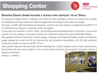 Shopping Center
shopping Cidade jardim reCorre à justiça para despejar ‘velha’ daslu
O shopping Cidade Jardim, endereço do comércio AAA paulistano, entrou na Justiça com pedido
de despejo da butique Daslu por falta de pagamento de aluguel e de outros encargos.
Na ação, a JHSF, administradora do shopping, reclama que não recebeu o pagamento de R$ 471,8
mil referentes ao aluguel e a demais custos de agosto.
O processo diz respeito à “velha” Daslu, comandada pela empresária Eliana Tranchesi, e que reúne
a parte ruim do negócio, incluindo a dívida com a Receita Federal de mais de R$ 500 milhões.
Sob gestão de Eliana Tranchesi, a Daslu alugou o espaço do shopping Cidade Jardim prometendo
pagar aluguel da ordem de 4% do faturamento dos produtos importados e de 5% dos produtos
nacionais, sendo um mínimo de R$ 175 mil.
Após perder algumas das principais grifes estrangeiras, a Daslu passou a ter a maior parte de seu
faturamento de sua marca própria. Com a maior parte da receita de produtos nacionais, elevou o
aluguel da butique.
(Folha.com – 21/09/2011)
 