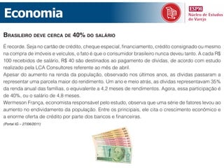 Economia
brasileiro deve CerCa de 40% do salário
É recorde. Seja no cartão de crédito, cheque especial, financiamento, crédito consignado ou mesmo
na compra de imóveis e veículos, o fato é que o consumidor brasileiro nunca deveu tanto. A cada R$
100 recebidos de salário, R$ 40 são destinados ao pagamento de dívidas, de acordo com estudo
realizado pela LCA Consultores referente ao mês de abril.
Apesar do aumento na renda da população, observado nos últimos anos, as dívidas passaram a
representar uma parcela maior do rendimento. Um ano e meio atrás, as dívidas representavam 35%
da renda anual das famílias, o equivalente a 4,2 meses de rendimentos. Agora, essa participação é
de 40%, ou o salário de 4,8 meses.
Wermeson França, economista responsável pelo estudo, observa que uma série de fatores levou ao
aumento no endividamento da população. Entre os principais, ele cita o crescimento econômico e
a enorme oferta de crédito por parte dos bancos e financeiras.
(Portal IG – 27/06/2011)
 