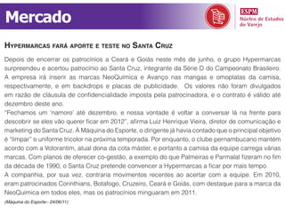Mercado
hypermarCas fará aporte e teste no santa Cruz
Depois de encerrar os patrocínios a Ceará e Goiás neste mês de junho, o grupo Hypermarcas
surpreendeu e acertou patrocínio ao Santa Cruz, integrante da Série D do Campeonato Brasileiro.
A empresa irá inserir as marcas NeoQuímica e Avanço nas mangas e omoplatas da camisa,
respectivamente, e em backdrops e placas de publicidade. Os valores não foram divulgados
em razão de cláusula de confidencialidade imposta pela patrocinadora, e o contrato é válido até
dezembro deste ano.
“Fechamos um ‘namoro’ até dezembro, e nossa vontade é voltar a conversar lá na frente para
descobrir se eles vão querer ficar em 2012”, afirma Luiz Henrique Vieira, diretor de comunicação e
marketing do Santa Cruz. À Máquina do Esporte, o dirigente já havia contado que o principal objetivo
é “limpar” o uniforme tricolor na próxima temporada. Por enquanto, o clube pernambucano mantém
acordo com a Votorantim, atual dona da cota máster, e portanto a camisa da equipe carrega várias
marcas. Com planos de oferecer co-gestão, a exemplo do que Palmeiras e Parmalat fizeram no fim
da década de 1990, o Santa Cruz pretende convencer a Hypermarcas a ficar por mais tempo.
A companhia, por sua vez, contraria movimentos recentes ao acertar com a equipe. Em 2010,
eram patrocinados Corinthians, Botafogo, Cruzeiro, Ceará e Goiás, com destaque para a marca da
NeoQuímica em todos eles, mas os patrocínios minguaram em 2011.
(Máquina do Esporte– 24/06/11)
 