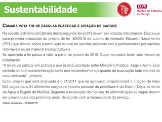 Sustentabilidade
Câmara vota fim de saColas plástiCas e Criação de Cargos
Na sessão ordinária da Câmara desta segunda-feira (27) devem ser votados oito projetos. Destaque
para primeira discussão do projeto de lei 160/2010 de autoria do vereador Eduardo Nascimento
(PDT) que dispõe sobre substituição do uso de sacolas plásticas nos supermercados por sacolas
retornáveis ou de material biodegradáveis.
Se aprovada a lei passa a valer a partir de janeiro de 2012. Supermercados terão seis meses de
adaptação.
“A lei só vai colocar em prática o que já está acordado entre Ministério Público, Apas e Acim. Este
período será de conscientização tanto dos estabelecimentos quanto da população tudo em prol do
meio ambiente”, enfatiza.
Outro projeto que será analisado é o 21/2011 que se aprovado proporcionará a criação de mais
653 vagas para 34 diferentes cargos no quadro pessoal da prefeitura e do Daem (Departamento
de Água e Esgoto de Marília). Segundo a exposição de motivos da administração as vagas devem
ser preenchidas nos próximos anos, de acordo com a necessidade do serviço.
(Diário de Marília – 25/06/2011)
 