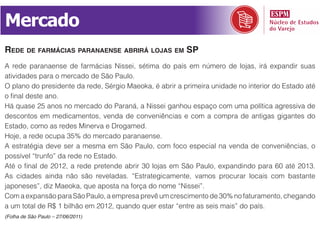 Mercado
rede de farmáCias paranaense abrirá lojas em sp
A rede paranaense de farmácias Nissei, sétima do país em número de lojas, irá expandir suas
atividades para o mercado de São Paulo.
O plano do presidente da rede, Sérgio Maeoka, é abrir a primeira unidade no interior do Estado até
o final deste ano.
Há quase 25 anos no mercado do Paraná, a Nissei ganhou espaço com uma política agressiva de
descontos em medicamentos, venda de conveniências e com a compra de antigas gigantes do
Estado, como as redes Minerva e Drogamed.
Hoje, a rede ocupa 35% do mercado paranaense.
A estratégia deve ser a mesma em São Paulo, com foco especial na venda de conveniências, o
possível “trunfo” da rede no Estado.
Até o final de 2012, a rede pretende abrir 30 lojas em São Paulo, expandindo para 60 até 2013.
As cidades ainda não são reveladas. “Estrategicamente, vamos procurar locais com bastante
japoneses”, diz Maeoka, que aposta na força do nome “Nissei”.
Com a expansão para São Paulo, a empresa prevê um crescimento de 30% no faturamento, chegando
a um total de R$ 1 bilhão em 2012, quando quer estar “entre as seis mais” do país.
(Folha de São Paulo – 27/06/2011)
 