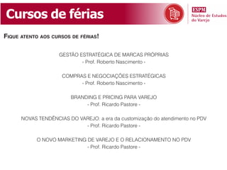 Cursos de férias
fique atento aos Cursos de férias!

                    GESTÃO ESTRATÉGICA DE MARCAS PRÓPRIAS
                            - Prof. Roberto Nascimento -

                     COMPRAS E NEGOCIAÇÕES ESTRATÉGICAS
                           - Prof. Roberto Nascimento -

                         BRANDING E PRICING PARA VAREJO
                              - Prof. Ricardo Pastore -

      NOVAS TENDÊNCIAS DO VAREJO: a era da customização do atendimento no PDV
                            - Prof. Ricardo Pastore -

           O NOVO MARKETING DE VAREJO E O RELACIONAMENTO NO PDV
                            - Prof. Ricardo Pastore -
 