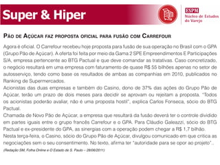 Super & Hiper
pão de açúCar faz proposta ofiCial para fusão Com Carrefour
Agora é oficial. O Carrefour recebeu hoje proposta para fusão de sua operação no Brasil com o GPA
(Grupo Pão de Açúcar). A oferta foi feita por meio da Gama 2 SPE Empreendimentos E Participações
S/A, empresa pertencente ao BTG Pactual e que deve comandar as tratativas. Caso concretizado,
o negócio resultará em uma empresa com faturamento de quase R$ 55 bilhões apenas no setor de
autosserviço, tendo como base os resultados de ambas as companhias em 2010, publicados no
Ranking de Supermercados.
Acionistas das duas empresas e também do Casino, dono de 37% das ações do Grupo Pão de
Açúcar, terão um prazo de dois meses para decidir se aprovam ou rejeitam a proposta. “Todos
os acionistas poderão avaliar, não é uma proposta hostil”, explica Carlos Fonseca, sócio do BTG
Pactual.
Chamada de Novo Pão de Açúcar, a empresa que resultará da fusão deverá ter o controle dividido
em partes iguais entre o grupo francês Carrefour e o GPA. Para Cláudio Galeazzi, sócio do BTG
Pactual e ex-presidente do GPA, as sinergias com a operação podem chegar a R$ 1,7 bilhão.
Nesta terça-feira, o Casino, sócio do Grupo Pão de Açúcar, divulgou comunicado em que critica as
negociações sem o seu consentimento. No texto, afirma ter “autoridade para se opor ao projeto”..
(Redação SM, Folha Online e O Estado de S. Paulo – 28/06/2011)
 
