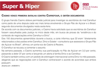 Super & Hiper
Casino venCe primeira batalha Contra Carrefour, e obtém doCumentos
O grupo francês Casino obteve permissão judicial para investigar os escritórios do rival Carrefour
como parte de uma disputa cada vez mais tensa envolvendo o Grupo Pão de Açúcar e o Brasil,
segundo documentos divulgados nesta sexta-feira.
De acordo com os documentos judiciais, o Casino havia solicitado que os escritórios do Carrefour
fossem vasculhados pela Justiça no início deste mês, em busca de provas da “existência e do
conteúdo de negociações entre Carrefour e Diniz”.
Dos 150 documentos apreendidos durante a busca, a corte informou que 22 eram “diretamente
relacionados a discussões entre Carrefour, Diniz e Estater --consultoria que assessora o Grupo Pão
de Açúcar no Brasil”, afirmou um porta-voz do Casino à Reuters.
O Carrefour se recusou a comentar o assunto.
Na semana passada, o Casino aumentou sua participação no Pão de Açúcar em 3,3 por cento,
passando a deter 37 por cento e lançando um alerta à família Diniz e ao Carrefour.
O Casino também entrou com um pedido de arbitragem internacional contra Diniz no mês passado,
alegando que as negociações com o Carrefour contrariavam o acordo de acionistas que ambos
possuem.
(Exame.com - 24/06/2011)
 