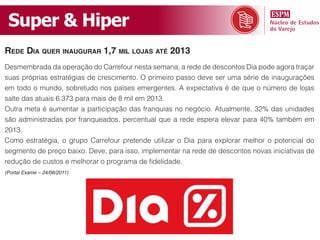 Super & Hiper
rede dia quer inaugurar 1,7 mil lojas até 2013
Desmembrada da operação do Carrefour nesta semana, a rede de descontos Dia pode agora traçar
suas próprias estratégias de crescimento. O primeiro passo deve ser uma série de inaugurações
em todo o mundo, sobretudo nos países emergentes. A expectativa é de que o número de lojas
salte das atuais 6.373 para mais de 8 mil em 2013.
Outra meta é aumentar a participação das franquias no negócio. Atualmente, 32% das unidades
são administradas por franqueados, percentual que a rede espera elevar para 40% também em
2013.
Como estratégia, o grupo Carrefour pretende utilizar o Dia para explorar melhor o potencial do
segmento de preço baixo. Deve, para isso, implementar na rede de descontos novas iniciativas de
redução de custos e melhorar o programa de fidelidade.
(Portal Exame – 24/06/2011)
 
