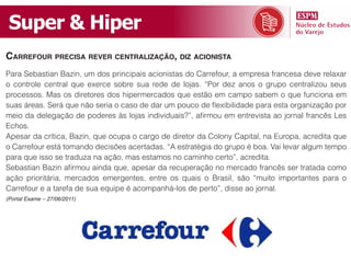 Super & Hiper
Carrefour preCisa rever Centralização, diz aCionista
Para Sebastian Bazin, um dos principais acionistas do Carrefour, a empresa francesa deve relaxar
o controle central que exerce sobre sua rede de lojas. “Por dez anos o grupo centralizou seus
processos. Mas os diretores dos hipermercados que estão em campo sabem o que funciona em
suas áreas. Será que não seria o caso de dar um pouco de flexibilidade para esta organização por
meio da delegação de poderes às lojas individuais?”, afirmou em entrevista ao jornal francês Les
Echos.
Apesar da crítica, Bazin, que ocupa o cargo de diretor da Colony Capital, na Europa, acredita que
o Carrefour está tomando decisões acertadas. “A estratégia do grupo é boa. Vai levar algum tempo
para que isso se traduza na ação, mas estamos no caminho certo”, acredita.
Sebastian Bazin afirmou ainda que, apesar da recuperação no mercado francês ser tratada como
ação prioritária, mercados emergentes, entre os quais o Brasil, são “muito importantes para o
Carrefour e a tarefa de sua equipe é acompanhá-los de perto”, disse ao jornal.
(Portal Exame – 27/06/2011)
 