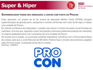 Super & Hiper
supermerCados podem ser obrigados a Contar Com posto do proCon
Caso aprovado, um projeto de lei de autoria do deputado Weliton Prado (PT-MG) obrigará
supermercados de grande porte, aeroportos e centros comerciais com mais de 65 lojas a instalar
uma unidade do Procon.
Em trâmite na Câmara dos Deputados, o projeto visa reduzir o número de ações encaminhadas ao
Judiciário, uma vez que, segundo o autor da proposta, eventuais problemas poderão ser resolvidos
no próprio estabelecimento com a presença de uma unidade do Procon.
De acordo com o projeto, os municípios poderão estabelecer convênios com a Procuradoria Geral
de Justiça, para que a Junta Recursal do Ministério Público faça a revisão dos processos julgados
pelos Procons locais. A proposta ainda não foi votada.
(Infomoney – 27/06/2011)
 