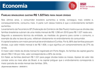 Economia
famílias brasileiras gastam r$ 1.527/mês para pagar dívidas
Nos últimos anos, o consumidor brasileiro aumentou a renda, conseguiu mais crédito e,
consequentemente, consumiu mais. A parte ruim dessa história é que o endividamento também
aumentou.
Levantamento da Fecomércio-SP (Federação do Comércio de São Paulo) mostra que as dívidas das
famílias brasileiras subiram de uma média mensal de R$ 1.298 em 2010 para R$ 1.527 neste ano.
Segundo a assessoria técnica da entidade, as medidas do governo para conter o consumo, a
exemplo da alta na taxa de juros, refletiram diretamente no endividamento do consumidor.
A capital brasileira com maior percentual de endividados é Curitiba. Por lá, 88% das famílias possuem
dívidas, cujo valor médio mensal é de R$ 1.608, o que significa um comprometimento de 27% da
renda.
O maior valor médio da dívida mensal foi registrado em Porto Alegre. As famílias da capital gaúcha
devem R$ 2.145 por mês, valor correspondente a 30% da renda.
Em Natal, as famílias destinam R$ 1.531 para pagar dívidas todos os meses. Apesar do valor não
constar entre os mais altos do Brasil, é na capital potiguar que o endividamento corresponde à
maior parcela da renda mensal das famílias: 39%.
(Supermercado Moderno – 30/05/2011)
 