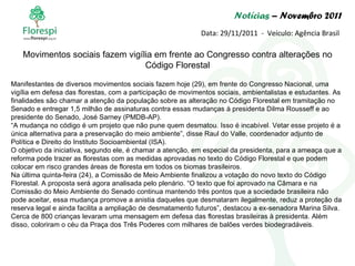 Notícias  – Novembro 2011 Data: 29/11/2011  -  Veículo: Agência Brasil Manifestantes de diversos movimentos sociais fazem hoje (29), em frente do Congresso Nacional, uma vigília em defesa das florestas, com a participação de movimentos sociais, ambientalistas e estudantes. As finalidades são chamar a atenção da população sobre as alteração no Código Florestal em tramitação no Senado e entregar 1,5 milhão de assinaturas contra essas mudanças à presidenta Dilma Rousseff e ao presidente do Senado, José Sarney (PMDB-AP).  “ A mudança no código é um projeto que não pune quem desmatou. Isso é incabível. Vetar esse projeto é a única alternativa para a preservação do meio ambiente”, disse Raul do Valle, coordenador adjunto de Política e Direito do Instituto Socioambiental (ISA). O objetivo da iniciativa, segundo ele, é chamar a atenção, em especial da presidenta, para a ameaça que a reforma pode trazer as florestas com as medidas aprovadas no texto do Código Florestal e que podem colocar em risco grandes áreas de floresta em todos os biomas brasileiros. Na última quinta-feira (24), a Comissão de Meio Ambiente finalizou a votação do novo texto do Código Florestal. A proposta será agora analisada pelo plenário. “O texto que foi aprovado na Câmara e na Comissão do Meio Ambiente do Senado continua mantendo três pontos que a sociedade brasileira não pode aceitar, essa mudança promove a anistia daqueles que desmataram ilegalmente, reduz a proteção da reserva legal e ainda facilita a ampliação de desmatamento futuros”, destacou a ex-senadora Marina Silva. Cerca de 800 crianças levaram uma mensagem em defesa das florestas brasileiras à presidenta. Além disso, coloriram o céu da Praça dos Três Poderes com milhares de balões verdes biodegradáveis.  Movimentos sociais fazem vigília em frente ao Congresso contra alterações no Código Florestal 