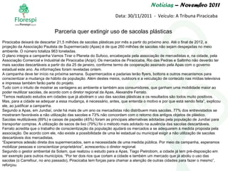 Notícias  – Novembro 2011 Data: 30/11/2011  -  Veículo: A Tribuna Piracicaba Piracicaba deixará de descartar 21,5 milhões de sacolas plásticas por mês a partir do próximo ano. Até o final de 2012, a projeção da Associação Paulista de Supermercado (Apas) é de que 260 milhões de sacolas não sejam despejadas no meio ambiente. O número totaliza 963 toneladas. O plano integra a campanha Vamos Tirar o Planeta do Sufoco, encabeçada pela associação de mercadistas e, na cidade, pela Associação Comercial e Industrial de Piracicaba (Acipi). Os mercados de Piracicaba, Rio das Pedras e Saltinho não deverão ter mais sacolas descartáveis a partir do dia 25 de janeiro, conforme termo de cooperação assinado pela Apas com o governo estadual este ano. As informações foram reveladas ontem. A campanha deve ter início na próxima semana. Supermercados e padarias terão flyers, bottons e outros mecanismos para conscientizar a mudança de hábito da população. Além destes meios, outdoors e a veiculação de conteúdo nas mídias televisiva e impressa também farão parte do projeto. Tudo com o intuito de mostrar as vantagens ao ambiente e também aos consumidores, que ganham uma mobilidade maior ao poder reutilizar sacolas, de acordo com o diretor regional da Apas, Alexandre Ferrato. “Temos realizado estudos em cidades que já aboliram o uso das sacolas plásticas e os resultados são todos muito positivos. Mas, para a cidade se adequar a essa mudança, é necessário, antes, que entenda o motivo e por que está sendo feita”, explicou ele, ao justificar a campanha. Segundo a Apas, em Jundiaí, onde há mais de um ano os mercadistas não distribuem mais sacolas, 77% dos entrevistados se mostraram favoráveis a não utilização das sacolas e 73% não concordam com o retorno dos antigos objetos de plástico. Sacolas reutilizáveis (89%) e caixas de papelão (45%) foram as principais alternativas adotadas pela população de Jundiaí para transportar compras. A utilização de sacos de lixo (79%) foi o método mais adotado na ausência das sacolas descartáveis. Ferrato acredita que o trabalho de conscientização da população ajudará os mercados a se adequarem à medida proposta pela associação. De acordo com ele, não existe a possibilidade de uma lei estadual ou municipal exigir a não utilização de sacolas descartáveis dos mercadistas. “Esperamos adesão direta dos supermercados, sem a necessidade de uma medida pública. Por meio da campanha, esperamos mobilizar pessoas e conscientizar proprietários”, acrescentou o diretor regional. Segundo o gestor ambiental da Solam, que realizou o estudo para a Apas, Tiago Pietrobom, a cidade já tem pré-disposição em ser exemplo para outros municípios. “Por ter dois rios que cortam a cidade e também um mercado que já aboliu o uso das sacolas (o Carrefour, no ano passado), Piracicaba tem forças para chamar a atenção de outras cidades para fazer o mesmo”, reforçou.  Parceria quer extingir uso de sacolas plásticas  