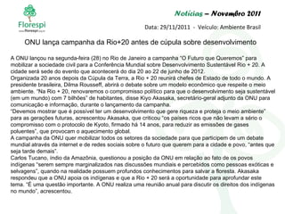 Notícias  – Novembro 2011 Data: 29/11/2011  -  Veículo: Ambiente Brasil A ONU lançou na segunda-feira (28) no Rio de Janeiro a campanha “O Futuro que Queremos” para mobilizar a sociedade civil para a Conferência Mundial sobre Desenvolvimento Sustentável Rio + 20. A cidade será sede do evento que acontecerá do dia 20 ao 22 de junho de 2012. Organizada 20 anos depois da Cúpula da Terra, a Rio + 20 reunirá chefes de Estado de todo o mundo. A presidente brasileira, Dilma Rousseff, abrirá o debate sobre um modelo econômico que respeite o meio ambiente. “Na Rio + 20, renovaremos o compromisso político para que o desenvolvimento seja sustentável (em um mundo) com 7 bilhões” de habitantes, disse Kiyo Akasaka, secretário-geral adjunto da ONU para comunicação e informação, durante o lançamento da campanha. “ Devemos mostrar que é possível ter um desenvolvimento que gere riqueza e proteja o meio ambiente” para as gerações futuras, acrescentou Akasaka, que criticou “os países ricos que não levam a sério o compromisso com o protocolo de Kyoto, firmado há 14 anos, para reduzir as emissões de gases poluentes”, que provocam o aquecimento global. A campanha da ONU quer mobilizar todos os setores da sociedade para que participem de um debate mundial através da internet e de redes sociais sobre o futuro que querem para a cidade e povo, “antes que seja tarde demais”. Carlos Tucano, índio da Amazônia, questionou a posição da ONU em relação ao fato de os povos indígenas “serem sempre marginalizados nas discussões mundiais e percebidos como pessoas exóticas e selvagens”, quando na realidade possuem profundos conhecimentos para salvar a floresta. Akasaka respondeu que a ONU apoia os indígenas e que a Rio + 20 será a oportunidade para aprofundar este tema. “É uma questão importante. A ONU realiza uma reunião anual para discutir os direitos dos indígenas no mundo”, acrescentou.  ONU lança campanha da Rio+20 antes de cúpula sobre desenvolvimento 