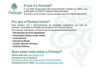 O que é a Florespi?
              É uma ONG (Organização Não Governamental), fundada em 1988 e com
              qualificações de OSCIP e Utilidade Pública Municipal.
              Sua sede é em Piracicaba, mas sua atuação ocorre em todo Estado de SP.



Por que a Florespi existe?
Para contribuir com o desenvolvimento de sociedades sustentáveis, por meio da
proteção, recuperação e ampliação das florestas e dos recursos hídricos.
Para alcançar esta missão, a Florespi atua nos seguintes 6 temas/programas:
  Recuperação de Áreas Degradadas
  Arborização Urbana e Áreas Verdes
  Licenciamento
  Geração de Renda
  Cursos, Oficinas e Eventos
  Políticas Públicas


Quer saber mais sobre a Florespi?
Acesse nosso site: www.florespi.org.br
Acompanhe-nos no Facebook:
http://www.facebook.com/profile.php?id=100001591080573
Acompanhe-nos no Twitter: http://twitter.com/#!/florespi_oscip
 
