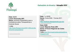 Calendário de Eventos - Setembro 2011




Data: 06/09
Data: 06/09                                     Data: 1 a 30/09
                                                Data: 1 a 30/09
Local: Piracicaba (SP)
Local: Piracicaba (SP)                          Nome: Curso EAD - Turmas 2011
                                                Nome: Curso EAD - Turmas 2011
Nome: Encontro Preparatório para a
Nome: Encontro Preparatório para a              +info:
                                                +info:
Conferência sobre Transparência e
Conferência sobre Transparência e               http://eadcps.planejamento.gov.br/
                                                http://eadcps.planejamento.gov.br/
Controle Social                                 -----------------------
                                                -----------------------
Controle Social
                                                Data:15/09
                                                Data:15/09
+ info:
+ info:                                         Local: Ribeirão Preto (SP)
                                                Local: Ribeirão Preto (SP)
http://www.florespi.org.br/2011/09/convite-
http://www.florespi.org.br/2011/09/convite-     Nome: II Fórum Regional da Coleta
                                                Nome: II Fórum Regional da Coleta
encontro-preparatorio/
encontro-preparatorio/                          Seletiva
                                                Seletiva
                                                +info:www.forumregionaldacoletaseletiva.
                                                +info:www.forumregionaldacoletaseletiva.
----------------------
----------------------                          blogspot.com
                                                blogspot.com
                                                -----------------------
                                                -----------------------
 