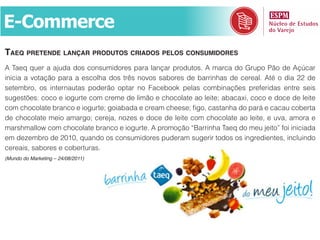 E-Commerce
tAeq Pretende lAnçAr Produtos criAdos Pelos consumidores
A Taeq quer a ajuda dos consumidores para lançar produtos. A marca do Grupo Pão de Açúcar
inicia a votação para a escolha dos três novos sabores de barrinhas de cereal. Até o dia 22 de
setembro, os internautas poderão optar no Facebook pelas combinações preferidas entre seis
sugestões: coco e iogurte com creme de limão e chocolate ao leite; abacaxi, coco e doce de leite
com chocolate branco e iogurte; goiabada e cream cheese; figo, castanha do pará e cacau coberta
de chocolate meio amargo; cereja, nozes e doce de leite com chocolate ao leite, e uva, amora e
marshmallow com chocolate branco e iogurte. A promoção “Barrinha Taeq do meu jeito” foi iniciada
em dezembro de 2010, quando os consumidores puderam sugerir todos os ingredientes, incluindo
cereais, sabores e coberturas.
(Mundo do Marketing – 24/08/2011)
 