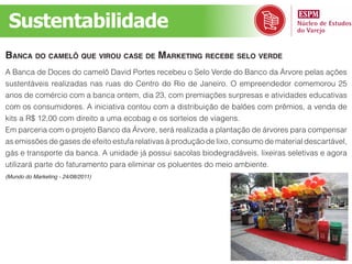 Sustentabilidade
bAncA do cAmelô que virou cAse de mArketing recebe selo verde
A Banca de Doces do camelô David Portes recebeu o Selo Verde do Banco da Árvore pelas ações
sustentáveis realizadas nas ruas do Centro do Rio de Janeiro. O empreendedor comemorou 25
anos de comércio com a banca ontem, dia 23, com premiações surpresas e atividades educativas
com os consumidores. A iniciativa contou com a distribuição de balões com prêmios, a venda de
kits a R$ 12,00 com direito a uma ecobag e os sorteios de viagens.
Em parceria com o projeto Banco da Árvore, será realizada a plantação de árvores para compensar
as emissões de gases de efeito estufa relativas à produção de lixo, consumo de material descartável,
gás e transporte da banca. A unidade já possui sacolas biodegradáveis, lixeiras seletivas e agora
utilizará parte do faturamento para eliminar os poluentes do meio ambiente.
(Mundo do Marketing - 24/08/2011)
 