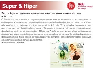 Super & Hiper
Pão de AçúcAr dá Pontos Aos consumidores que não utilizArem sAcolAs
PlásticAs
O Pão de Açúcar aproveita o programa de pontos da rede para incentivar o uso consciente de
embalagens. A iniciativa faz parte das práticas sustentáveis adotadas pela empresa desde 2009,
relacionadas ao conceito de reduzir, reusar e reciclar. Até o dia 30 de setembro, os consumidores
que comprarem sacolas retornáveis ganham 100 pontos e os que adquirirem as opções de caixa
dobráveis ou carrinhos de lona recebem 300 pontos. A ação também garante cinco pontos para as
pessoas que levarem embalagens retornáveis próprias na hora da compra. Os pontos do programa
de relacionamento “Mais” podem ser trocados por vale-compras e concedem promoções exclusivas
e descontos especiais para os participantes.
(Mundo do Marketing– 26/08/2011)
 